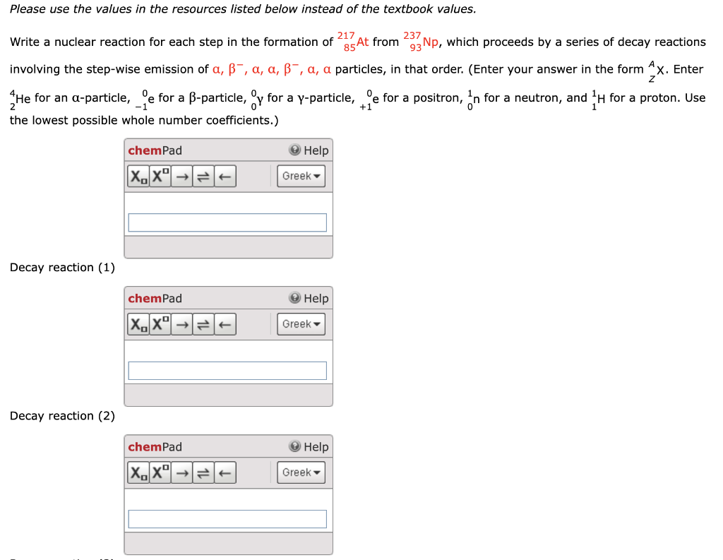 Please use the values in the resources listed below instead of the textbook values.
217
237
Write a nuclear reaction for each step in the formation of "85At from 93 Np, which proceeds by a series of decay reactions
involving the step-wise emission of a, B-, a, a, ß-, a, a particles, in that order. (Enter your answer in the form x. Enter
0
+1
He for an a-particle, e for a B-particle, y for a y-particle, e for a positron, in for a neutron, and ¹H for a proton. Use
the lowest possible whole number coefficients.)
Decay reaction (1)
Decay reaction (2)
chemPad
XX ->
chemPad
XoXº
chemPad
→>> = ←
Help
Greek
Help
Greek
Help
Greek