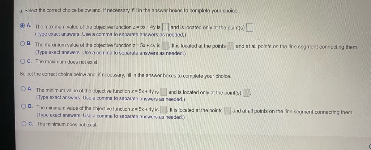 a. Select the correct choice below and, if necessary, fill in the answer boxes to complete your choice.
O A. The maximum value of the objective function z = 5x + 4y is and is located only at the point(s)
(Type exact answers. Use a comma to separate answers as needed.)
O B. The maximum value of the objective function z = 5x +4y is
It is located at the points
and at all points on the line segment connecting them.
(Type exact answers. Use a comma to separate answers as needed.)
O C. The maximum does not exist.
Select the correct choice below and, if necessary, fill in the answer boxes to complete your choice.
O A. The minimum value of the objective function z = 5x + 4y is
and is located only at the point(s)
(Type exact answers. Use a comma to separate answers as needed.)
O B. The minimum value of the objective function z= 5x + 4y is
. It is located at the points
and at all points on the line segment connecting them.
(Type exact answers. Use a comma to separate answers as needed.)
O C. The minimum does not exist.

