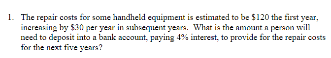 1. The repair costs for some handheld equipment is estimated to be $120 the first year,
increasing by $30 per year in subsequent years. What is the amount a person will
need to deposit into a bank account, paying 4% interest, to provide for the repair costs
for the next five years?