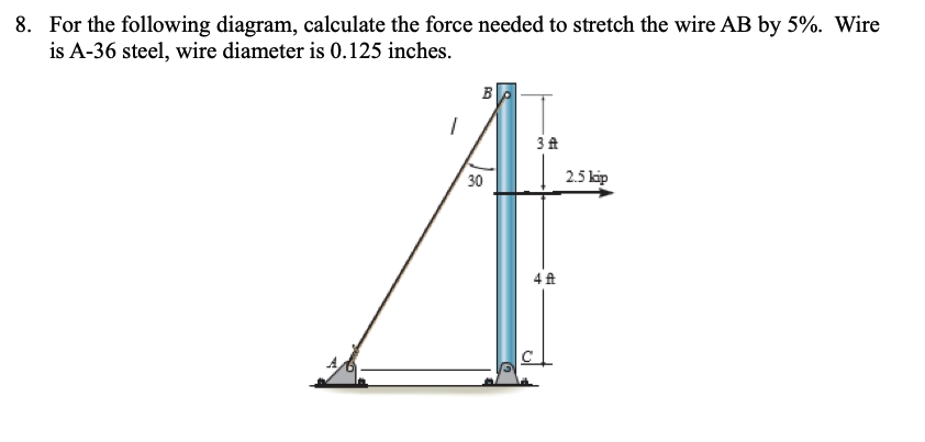 8. For the following diagram, calculate the force needed to stretch the wire AB by 5%. Wire
is A-36 steel, wire diameter is 0.125 inches.
1
by
30
3 ft
4 ft
2.5 kip