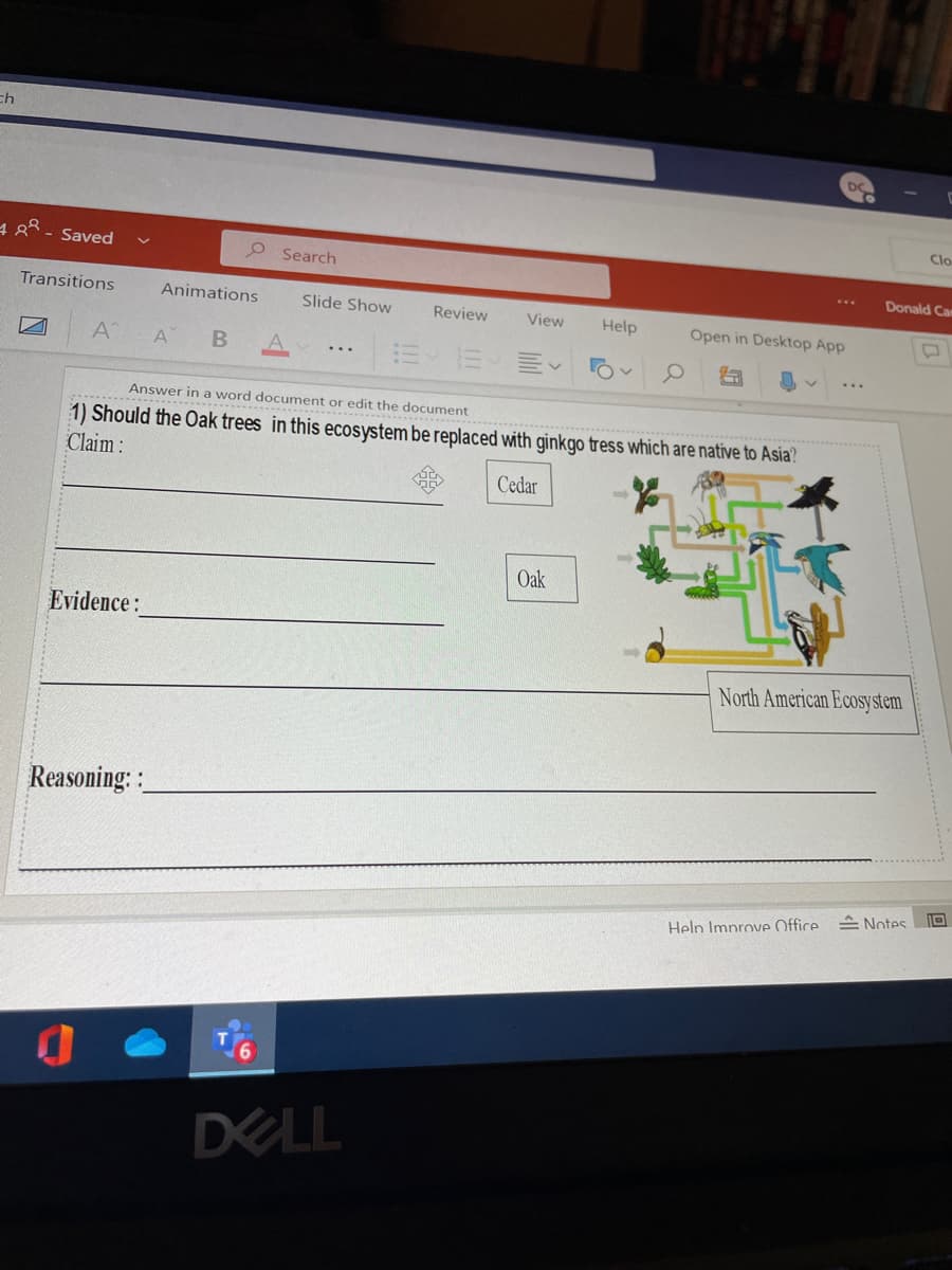 ch
Clo
4 8 - Saved
O Search
Donald Car
Transitions
Animations
Slide Show
Review
View
Help
Open in Desktop App
A
A
Answer in a word document or edit the document
1) Should the Oak trees in this ecosystem be replaced with ginkgo tress which are native to Asia?
Claim :
Cedar
Oak
Evidence:
North American Ecosystem
Reasoning: :
Help Improve Office Notes.
DELL
