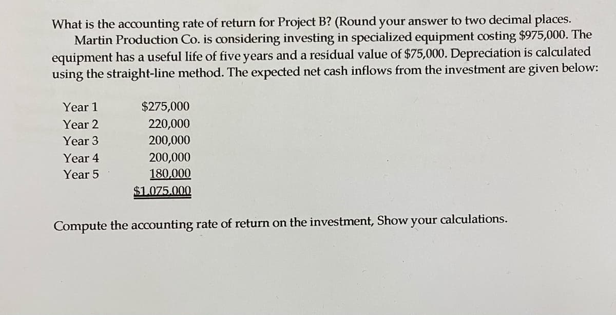 What is the accounting rate of return for Project B? (Round your answer to two decimal places.
Martin Production Co. is considering investing in specialized equipment costing $975,000. The
equipment has a useful life of five years and a residual value of $75,000. Depreciation is calculated
using the straight-line method. The expected net cash inflows from the investment are given below:
Year 1
$275,000
Year 2
220,000
Year 3
200,000
Year 4
200,000
Year 5
180,000
$1.075.000
Compute the accounting rate of return on the investment, Show
your calculations.
