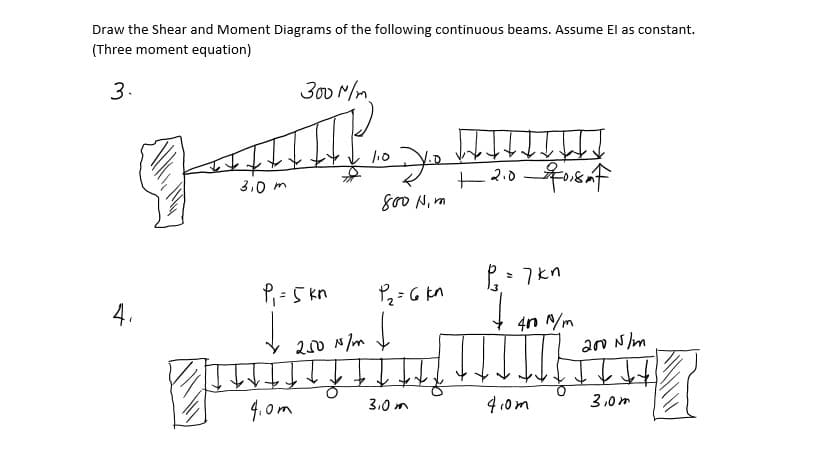 Draw the Shear and Moment Diagrams of the following continuous beams. Assume El as constant.
(Three moment equation)
3.
300 M/m
3.0 m
800 N, m
P, = 5 kn
P. - 7kn
4.
4n /m
200 mm I
a0 N/m
4. 0m
3.0 m
4.0m
3,0m
