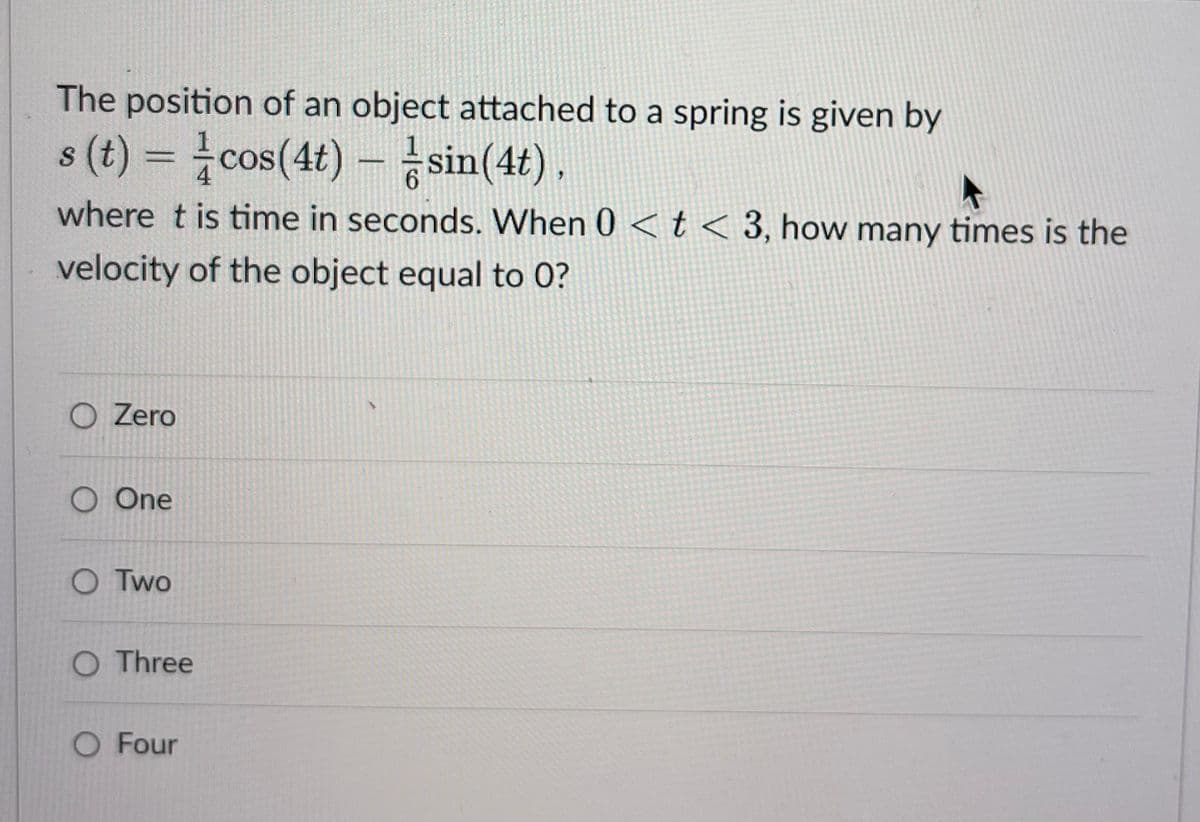 The position of an object attached to a spring is given by
s (t) = cos(4t) - sin(4t),
where t is time in seconds. When 0 < t < 3, how many times is the
velocity of the object equal to 0?
O Zero
O One
O Two
O Three
O Four