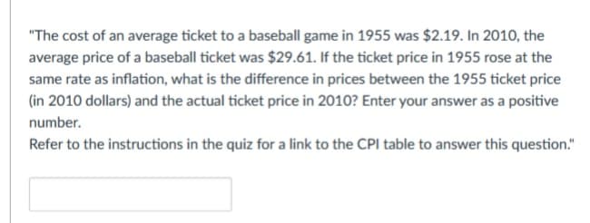 "The cost of an average ticket to a baseball game in 1955 was $2.19. In 2010, the
average price of a baseball ticket was $29.61. If the ticket price in 1955 rose at the
same rate as inflation, what is the difference in prices between the 1955 ticket price
(in 2010 dollars) and the actual ticket price in 2010? Enter your answer as a positive
number.
Refer to the instructions in the quiz for a link to the CPI table to answer this question."
