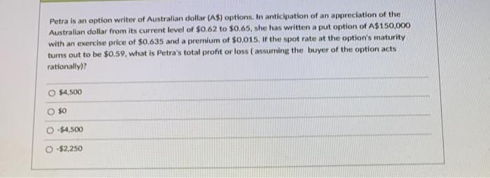 Petra is an option writer of Australian dollar (A$) options. In anticipation of an appreciation of the
Australian dollar from its current level of $0.62 to $0.65, she has written a put option of A$150,000
with an exercise price of $0.635 and a premium of $0.015, If the spot rate at the option's maturity
tums out to be $0.59, what is Petra's total profit or loss ( assuming the buyer of the option acts
rationally)?
O $4,500
$0
O $4,500
O $2,250
