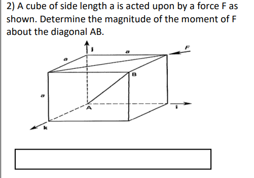 2) A cube of side length a is acted upon by a force F as
shown. Determine the magnitude of the moment of F
about the diagonal AB.
