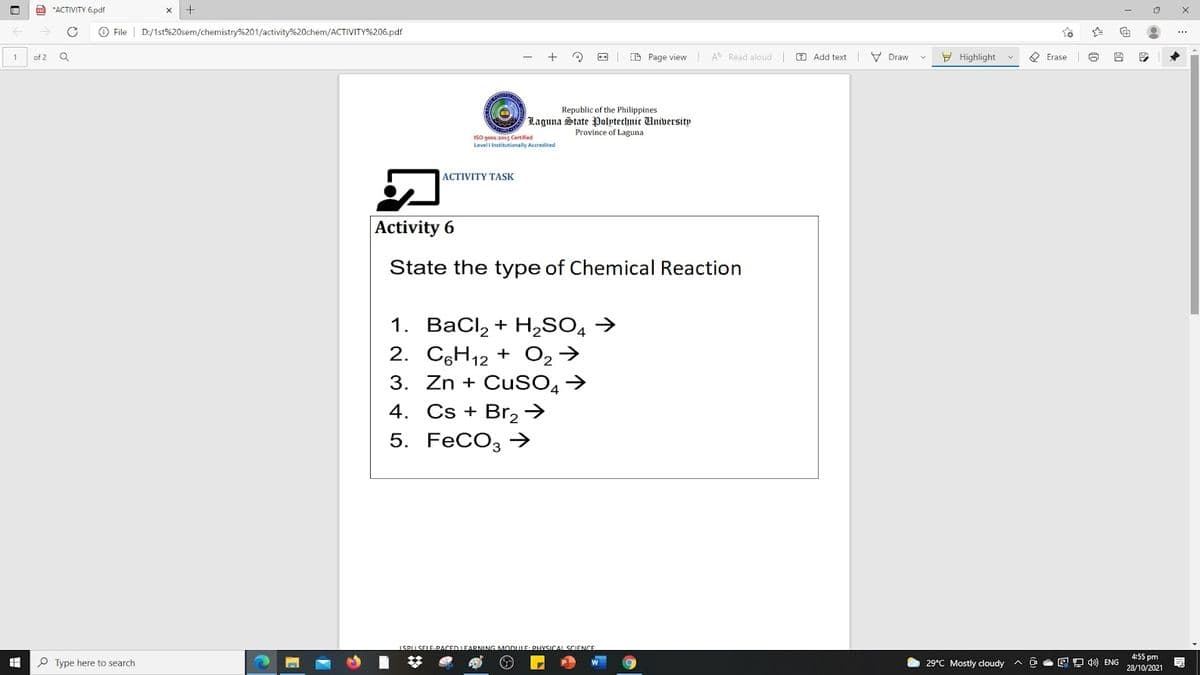 a *ACTIVITY 6.pdf
O File
D:/1st%20sem/chemistry%201/activity%20chem/ACTIVITY%206.pdf
+
O O CE Page view A Read aloud O Add text V Draw
E Highlight
O Erase
of 2
Republic of the Philippines
Laguna State Polptechnic University
Province of Laguna
ISO goos a015 Certified
Level l Institutionally Accredited
ACTIVITY TASK
Activity 6
State the type of Chemical Reaction
1. BaCl, + H,SO →
2. CH12 + O2→
3. Zn + CuSO,→
4. Cs + Br, >
5. FeCO, →
1SPU SELE-PACED LEARNING MOnuLE: PHYSICAL SCIENCE
P Type here to search
29°C Mostly cloudy A
回 ENG
4:55 pm
28/10/2021
