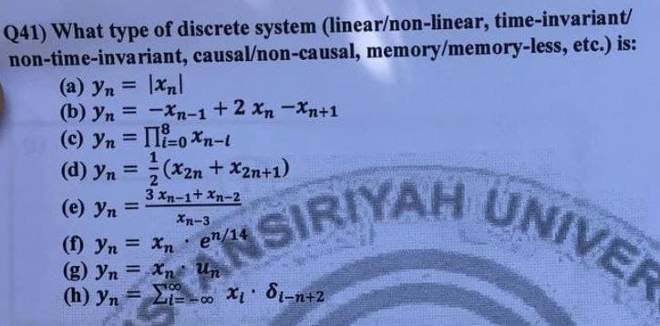 SIRIYAH UNIVER
Q41) What type of discrete system (linear/non-linear, time-invariant/
non-time-invariant, causal/non-causal, memory/memory-less, etc.) is:
(a) yn = |xnl
(b) yn = -Xn-1+2 xn -Xn+1
(c) yn = II-0 Xn-t
%3D
%3D
(d) yn = (x2n + x2n+1)
UNIVER
%3D
2
3 xn-1+ Xn-2
(e) yn =
%3D
Xn-3
(f) yn = Xn
(g) yn = Xn Un
(h) yn = Li- . X 81-n+2
ANSIRIYAH
00
