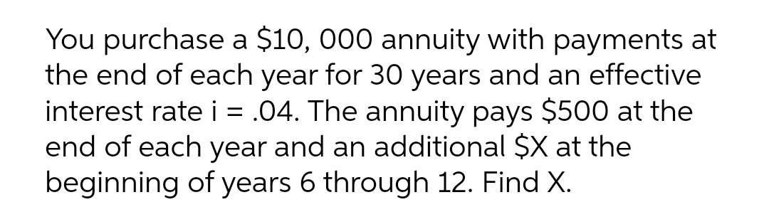 You purchase a $10, 000 annuity with payments at
the end of each year for 30 years and an effective
interest rate i = .04. The annuity pays $500 at the
end of each year and an additional $X at the
beginning of years 6 through 12. Find X.
