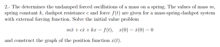 2.- The determines the undamped forced oscillations of a mass on a spring. The values of mass m,
spring constant k, dashpot resistance c and force f(t) are given for a mass-spring-dashpot system
with external forcing function. Solve the initial value problem
mä + ci + kx = f(t), x(0) = r(0) = 0
and construct the graph of the position function x(t).
