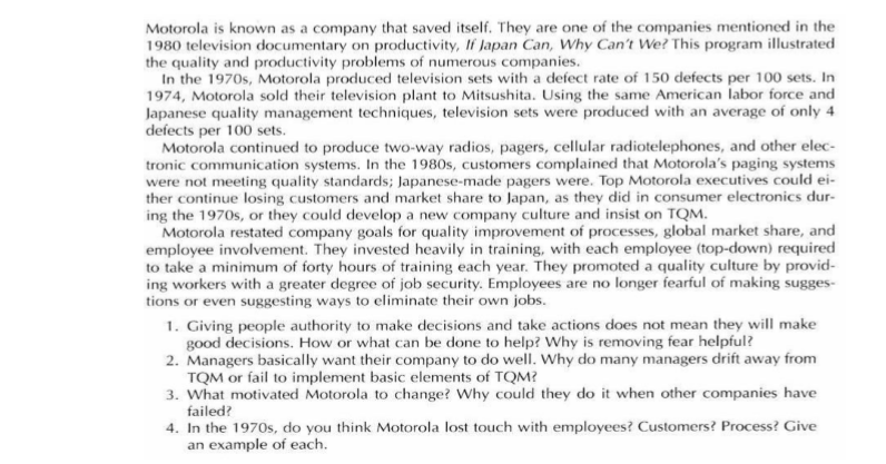 Motorola is known as a company that saved itself. They are one of the companies mentioned in the
1980 television documentary on productivity, If Japan Can, Why Can't We? This program illustrated
the quality and productivity problems of numerous companies.
In the 1970s, Motorola produced television sets with a defect rate of 150 defects per 100 sets. In
1974, Motorola sold their television plant to Mitsushita. Using the same American labor force and
Japanese quality management techniques, television sets were produced with an average of only 4
defects per 100 sets.
Motorola continued to produce two-way radios, pagers, cellular radiotelephones, and other elec-
tronic communication systems. In the 1980s, customers complained that Motorola's paging systems
were not meeting quality standards; Japanese-made pagers were. Top Motorola executives could ei-
ther continue losing customers and market share to Japan, as they did in consumer electronics dur-
ing the 1970s, or they could develop a new company culture and insist on TQM.
Motorola restated company goals for quality improvement of processes, global market share, and
employee involvement. They invested heavily in training, with each employee (top-down) required
to take a minimum of forty hours of training each year. They promoted a quality culture by provid-
ing workers with a greater degree of job security. Employees are no longer fearful of making sugges-
tions or even suggesting ways to eliminate their own jobs.
1. Giving people authority to make decisions and take actions does not mean they will make
good decisions. How or what can be done to help? Why is removing fear helpful?
2. Managers basically want their company to do well. Why do many managers drift away from
TQM or fail to implement basic elements of TQM?
3. What motivated Motorola to change? Why could they do it when other companies have
failed?
4. In the 1970s, do you think Motorola lost touch with employees? Customers? Process? Give
an example of each.

