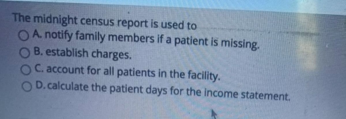 The midnight census report is used to
A. notify family members if a patient is missing.
OB. establish charges.
OC. account for all patients in the facility.
D. calculate the patient days for the income statement.