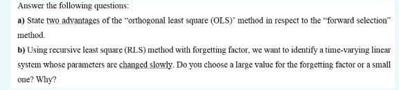 Answer the following questions:
a) State two advantages of the "orthogonal least square (OLS)' method in respect to the "forward selection"
method.
b) Using recursive least square (RLS) method with forgetting factor, we want to identify a time-varying lincar
system whose parameters are changed slowly. Do you choose a large vahue for the forgetting factor or a small
one? Why?
