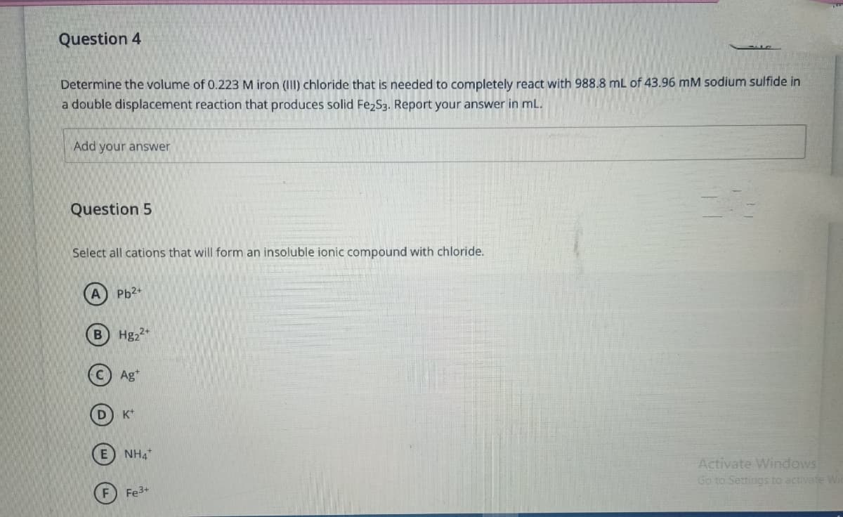 Question 4
Determine the volume of 0.223 M iron (III) chloride that is needed to completely react with 988.8 mL of 43.96 mM sodium sulfide in
a double displacement reaction that produces solid Fe2S3. Report your answer in mL.
Add your answer
Question 5
Select all cations that will form an insoluble ionic compound with chloride.
A) Pb²+
D
Hg₂2+
Ag
K+
E NH4
F) Fe3+
22
Activate Windows
Go to Settings to activate Wir