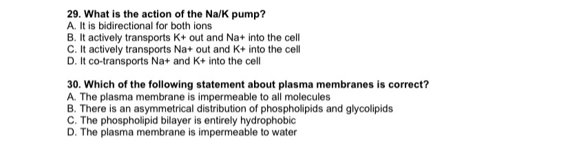 29. What is the action of the Na/K pump?
A. It is bidirectional for both ions
B. It actively transports K+ out and Na+ into the cell
C. It actively transports Na+ out and K+ into the cell
D. It co-transports Na+ and K+ into the cell
30. Which of the following statement about plasma membranes is correct?
A. The plasma membrane is impermeable to all molecules
B. There is an asymmetrical distribution of phospholipids and glycolipids
C. The phospholipid bilayer is entirely hydrophobic
D. The plasma membrane is impermeable to water
