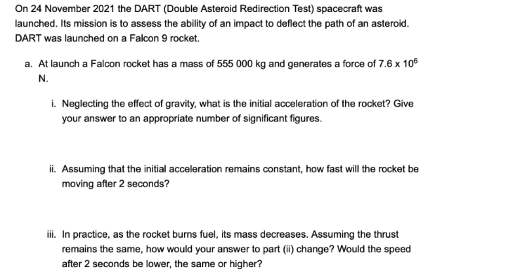 On 24 November 2021 the DART (Double Asteroid Redirection Test) spacecraft was
launched. Its mission is to assess the ability of an impact to deflect the path of an asteroid.
DART was launched on a Falcon 9 rocket.
a. At launch a Falcon rocket has a mass of 555 000 kg and generates a force of 7.6 x 106
N.
i. Neglecting the effect of gravity, what is the initial acceleration of the rocket? Give
your answer to an appropriate number of significant figures.
ii. Assuming that the initial acceleration remains constant, how fast will the rocket be
moving after 2 seconds?
iii. In practice, as the rocket burns fuel, its mass decreases. Assuming the thrust
remains the same, how would your answer to part (ii) change? Would the speed
after 2 seconds be lower, the same or higher?