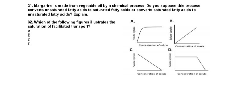 31. Margarine is made from vegetable oil by a chemical process. Do you suppose this process
converts unsaturated fatty acids to saturated fatty acids or converts saturated fatty acids to
unsaturated fatty acids? Explain.
32. Which of the following figures illustrates the
saturation of facilitated transport?
A
B
Solute Uptake
ü
Solute Uptake
Concentration of solute
Concentration of solute
B.
Solute Uptake
D.
Solute Uptake
Concentration of solute
Concentration of solute