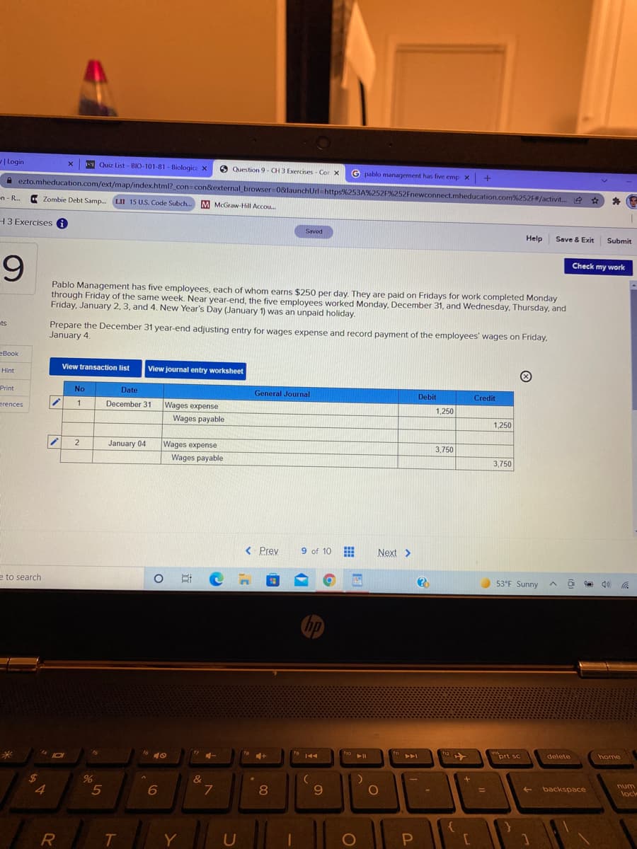 | Login
Quiz List - BIO-101-81 - Biologica X
O Question 9- CH 3 Exercises - Cor X
G pablo managernent has five emp x +
A ezto.mheducation.com/ext/map/index.html?_con=con&external browser 0&launchUrl=https%253A%252F%252Fnewconnect.mheducation.com%252F#/activit...
en - R...
Zombie Debt Samp. LII 15 U.S. Code Subch..
M McGraw-Hill Accou.
H3 Exercises A
Saved
Help
Save & Exit
Submit
9.
Check my work
Pablo Management has five employees, each of whom earns $250 per day. They are paid on Fridays for work completed Monday
through Friday of the same week. Near year-end, the five employees worked Monday, December 31, and Wednesday, Thursday, and
Friday, January 2, 3, and 4. New Year's Day (January 1) was an unpaid holiday.
Prepare the December 31 year-end adjusting entry for wages expense and record payment of the employees' wages on Friday,
January 4.
ts
=Book
View transaction list
View journal entry worksheet
Hint
Print
No
Date
General Journal
Debit
Credit
erences
1
December 31
Wages expense
1,250
Wages payable
1,250
2
January 04
Wages expense
3,750
Wages payable
3,750
< Prev
9 of 10
Next >
e to search
53°F Sunny
17
to 144
ho
12
prt sc
delete
home
$4
4
&
num
5
6
8
9.
backspace
%3D
lock
Y
0O

