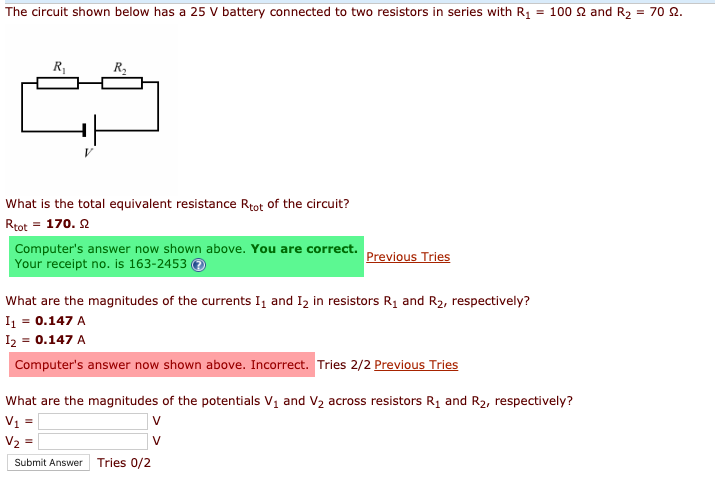 The circuit shown below has a 25 V battery connected to two resistors in series with R, = 100 2 and R2 = 70 2.
R,
R2
What is the total equivalent resistance Rtot of the circuit?
Rtot = 170. 2
Computer's answer now shown above. You are correct.
Previous Tries
Your receipt no. is 163-2453 O
What are the magnitudes of the currents I, and Iz in resistors R1 and R2, respectively?
I = 0.147 A
I2 = 0.147 A
Computer's answer now shown above. Incorrect. Tries 2/2 Previous Tries
What are the magnitudes of the potentials V, and V2 across resistors R1 and R2, respectively?
V1 =
|v
Submit Answer
Tries 0/2
