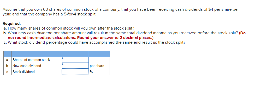 Assume that you own 60 shares of common stock of a company, that you have been receiving cash dividends of $4 per share per
year, and that the company has a 5-for-4 stock split.
Required:
a. How many shares of common stock will you own after the stock split?
b. What new cash dividend per share amount will result in the same total dividend income as you received before the stock split? (Do
not round intermediate calculations. Round your answer to 2 decimal places.)
c. What stock dividend percentage could have accomplished the same end result as the stock split?
a
Shares of common stock
New cash dividend
per share
c. Stock dividend
