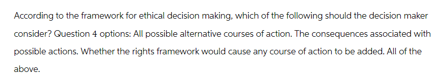 According to the framework for ethical decision making, which of the following should the decision maker
consider? Question 4 options: All possible alternative courses of action. The consequences associated with
possible actions. Whether the rights framework would cause any course of action to be added. All of the
above.