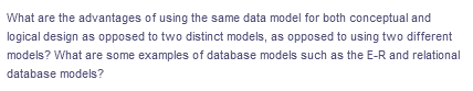 What are the advantages of using the same data model for both conceptual and
logical design as opposed to two distinct models, as opposed to using two different
models? What are some examples of database models such as the E-R and relational
database models?
