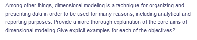 Among other things, dimensional modeling is a technique for organizing and
presenting data in order to be used for many reasons, including analytical and
reporting purposes. Provide a more thorough explanation of the core aims of
dimensional modeling Give explicit examples for each of the objectives?
