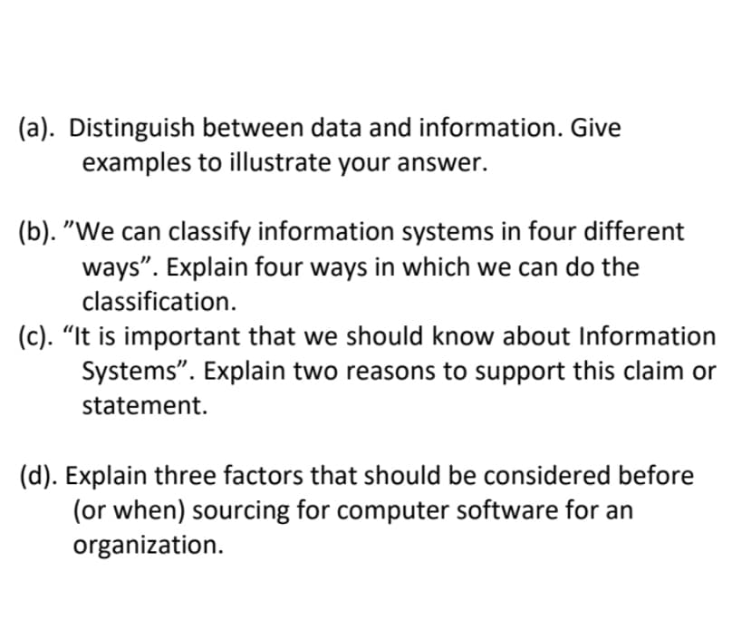 (a). Distinguish between data and information. Give
examples to illustrate your answer.
(b). "We can classify information systems in four different
ways". Explain four ways in which we can do the
classification.
(c). "It is important that we should know about Information
Systems". Explain two reasons to support this claim or
statement.
(d). Explain three factors that should be considered before
(or when) sourcing for computer software for an
organization.
