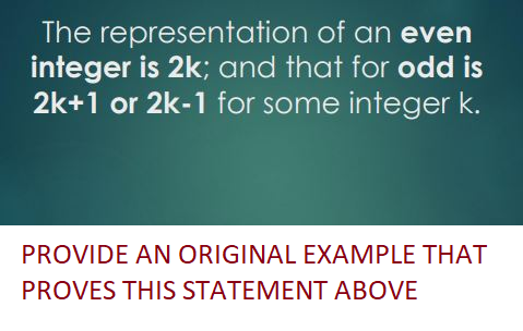 The representation
of an even
integer is 2k; and that for odd is
2k+1 or 2k-1 for some integer k.
PROVIDE AN ORIGINAL EXAMPLE THAT
PROVES THIS STATEMENT ABOVE