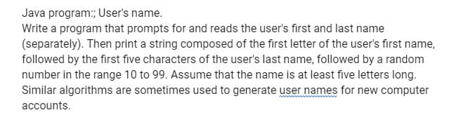 Java program:; User's name.
Write a program that prompts for and reads the user's first and last name
(separately). Then print a string composed of the first letter of the user's first name,
followed by the first five characters of the user's last name, followed by a random
number in the range 10 to 99. Assume that the name is at least five letters long.
Similar algorithms are sometimes used to generate user names for new computer
accounts.
www