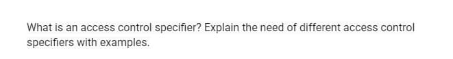 What is an access control specifier? Explain the need of different access control
specifiers with examples.