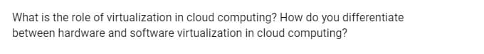 What is the role of virtualization in cloud computing? How do you differentiate
between hardware and software virtualization in cloud computing?