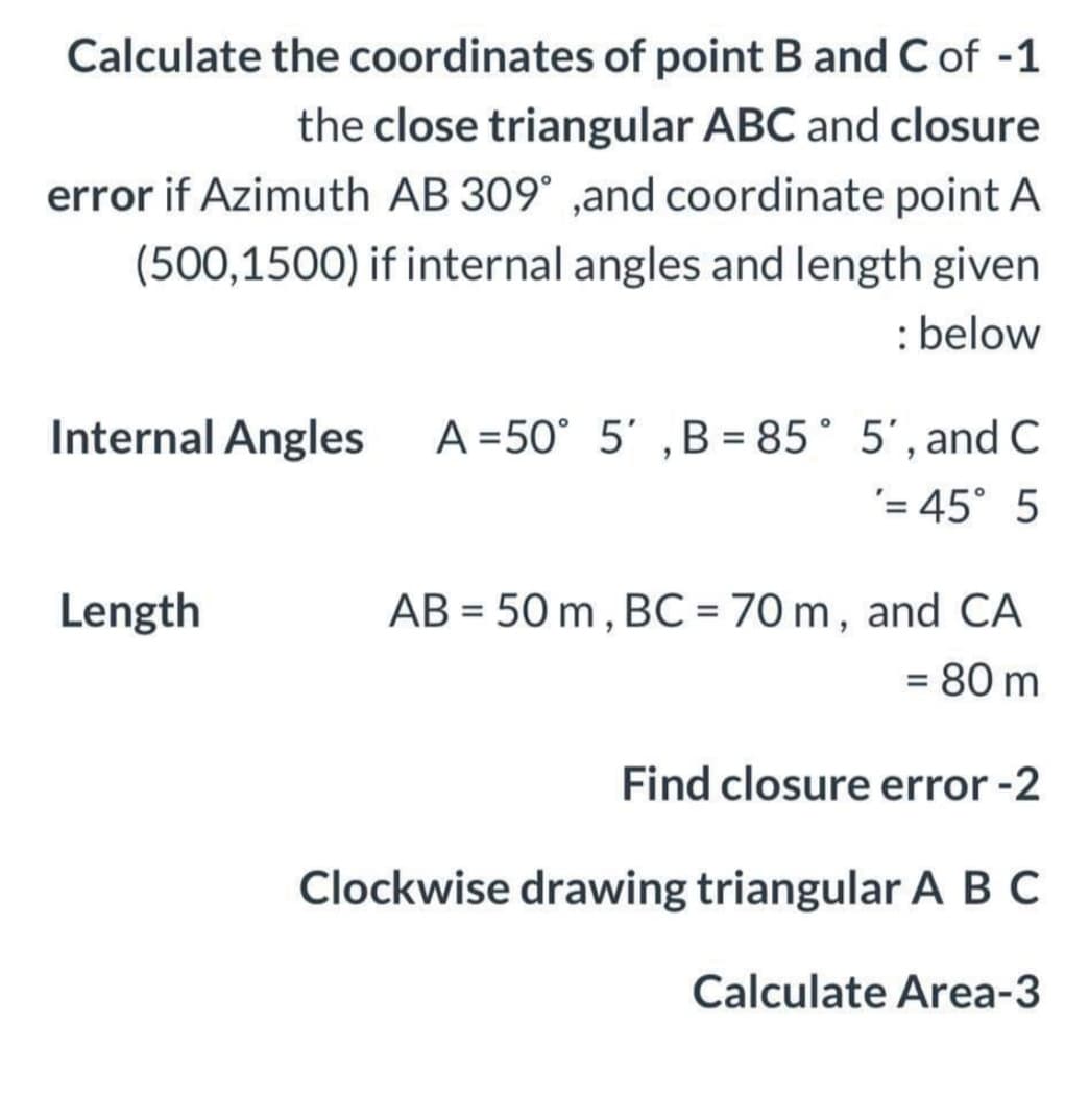 Calculate the coordinates of point B and C of -1
the close triangular ABC and closure
error if Azimuth AB 309° ,and coordinate point A
(500,1500) if internal angles and length given
: below
A =50° 5' ,B = 85° 5', and C
'= 45° 5
Internal Angles
Length
AB = 50 m , BC = 70 m, and CA
%3D
= 80 m
Find closure error -2
Clockwise drawing triangular A B C
Calculate Area-3
