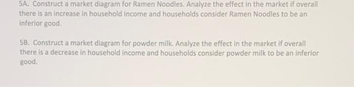 5A. Construct a market diagram for Ramen Noodles. Analyze the effect in the market if overall
there is an increase in household income and households consider Ramen Noodles to be an
inferior good.
58. Construct a market diagram for powder milk. Analyze the effect in the market if overall
there is a decrease in household income and households consider powder milk to be an inferior
good.