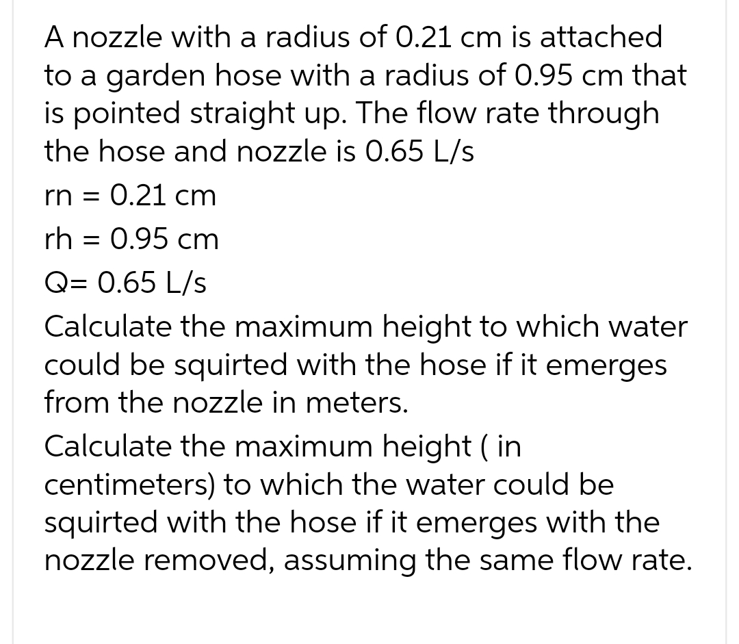 A nozzle with a radius of 0.21 cm is attached
to a garden hose with a radius of 0.95 cm that
is pointed straight up. The flow rate through
the hose and nozzle is 0.65 L/s
rn = 0.21 cm
rh = 0.95 cm
Q=0.65 L/s
Calculate the maximum height to which water
could be squirted with the hose if it emerges
from the nozzle in meters.
Calculate the maximum height (in
centimeters) to which the water could be
squirted with the hose if it emerges with the
nozzle removed, assuming the same flow rate.