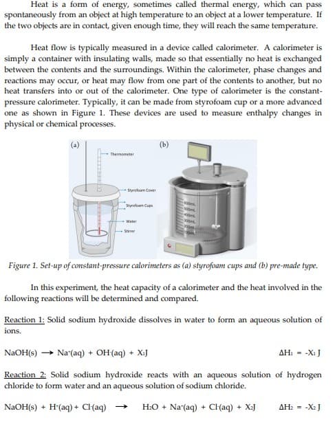 Heat is a form of energy, sometimes called thermal energy, which can pass
spontaneously from an object at high temperature to an object at a lower temperature. If
the two objects are in contact, given enough time, they will reach the same temperature.
Heat flow is typically measured in a device called calorimeter. A calorimeter is
simply a container with insulating walls, made so that essentially no heat is exchanged
between the contents and the surroundings. Within the calorimeter, phase changes and
reactions may occur, or heat may flow from one part of the contents to another, but no
heat transfers into or out of the calorimeter. One type of calorimeter is the constant-
pressure calorimeter. Typically, it can be made from styrofoam cup or a more advanced
one as shown in Figure 1. These devices are used to measure enthalpy changes in
physical or chemical processes.
Thermometer
Styrofoam Cover
Styrofoam Cups
Water
Stirrer
(b)
Figure 1. Set-up of constant-pressure calorimeters as (a) styrofoam cups and (b) pre-made type.
In this experiment, the heat capacity of a calorimeter and the heat involved in the
following reactions will be determined and compared.
Reaction 1: Solid sodium hydroxide dissolves in water to form an aqueous solution of
ions.
NaOH(s) Na (aq) + OH(aq) + X₁J
AH₁ = -X₁ J
Reaction 2: Solid sodium hydroxide reacts with an aqueous solution of hydrogen
chloride to form water and an aqueous solution of sodium chloride.
NaOH(s) + H(aq) + Cl(aq)
H₂O + Na'(aq) + Cl(aq) + X₂J
AH₂ = -X₂J