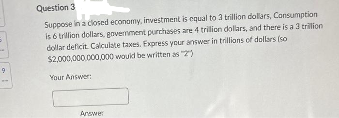 9
Question 3
Suppose in a closed economy, investment is equal to 3 trillion dollars, Consumption
is 6 trillion dollars, government purchases are 4 trillion dollars, and there is a 3 trillion
dollar deficit. Calculate taxes. Express your answer in trillions of dollars (so
$2,000,000,000,000 would be written as "2")
Your Answer:
Answer