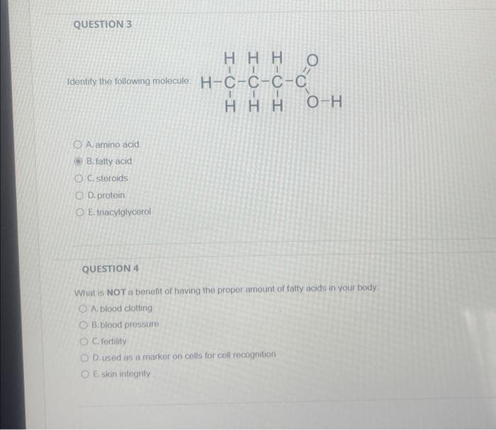 QUESTION 3
HHH
Identify the following molecule: H-C-C-C-C
III
HHH
O A. amino acid
ⒸB. fatty acid
OC. steroids
OD. protein
OE. tnacylglycerol
00-0
O
O-H
QUESTION 4
What is NOT a benefit of having the proper amount of fatty acids in your body.
A. blood clotting
OB. blood pressure
OC. fertility
OD. used as a marker on cells for cell recognition
OE skin integrity