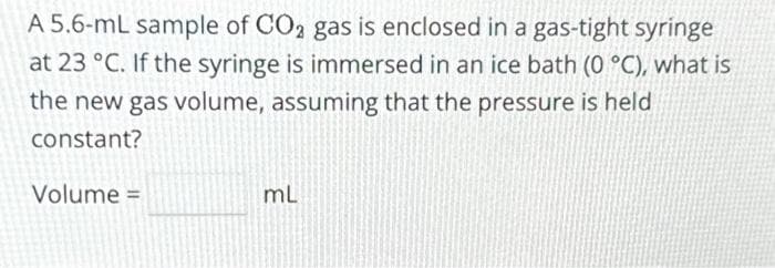 A 5.6-mL sample of CO₂ gas is enclosed in a gas-tight syringe
at 23 °C. If the syringe is immersed in an ice bath (0 °C), what is
the new gas volume, assuming that the pressure is held
constant?
Volume =
mL