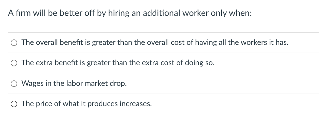 A firm will be better off by hiring an additional worker only when:
The overall benefit is greater than the overall cost of having all the workers it has.
The extra benefit is greater than the extra cost of doing so.
Wages in the labor market drop.
O The price of what it produces increases.
