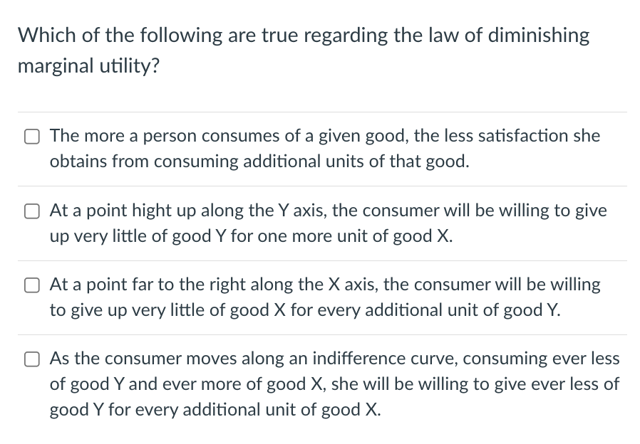 Which of the following are true regarding the law of diminishing
marginal utility?
The more a person consumes of a given good, the less satisfaction she
obtains from consuming additional units of that good.
At a point hight up along the Y axis, the consumer will be willing to give
up very little of good Y for one more unit of good X.
At a point far to the right along the X axis, the consumer will be willing
to give up very little of good X for every additional unit of good Y.
As the consumer moves along an indifference curve, consuming ever less
of good Y and ever more of good X, she will be willing to give ever less of
good Y for every additional unit of good X.
