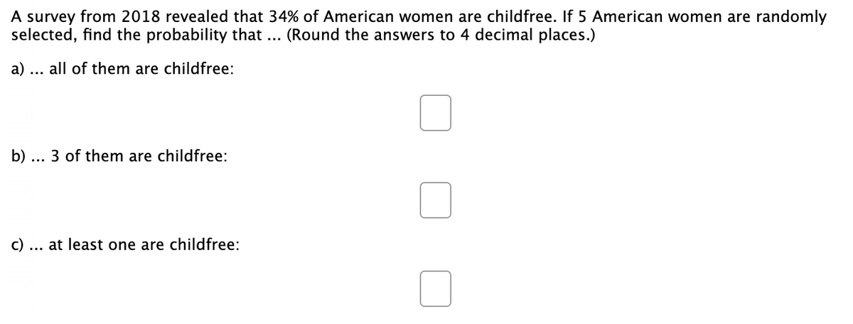 A survey from 2018 revealed that 34% of American women are childfree. If 5 American women are randomly
selected, find the probability that ...
(Round the answers to 4 decimal places.)
a)
all of them are childfree:
b) .
3 of them are childfree:
...
c) ... at least one are childfree:
