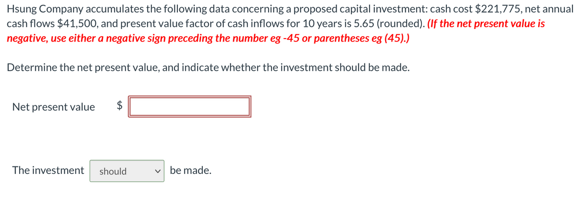 Hsung Company accumulates the following data concerning a proposed capital investment: cash cost $21,775, net annual
cash flows $41,500, and present value factor of cash inflows for 10 years is 5.65 (rounded). (If the net present value is
negative, use either a negative sign preceding the number eg -45 or parentheses eg (45).)
Determine the net present value, and indicate whether the investment should be made.
Net present value
$
The investment
should
v be made.
