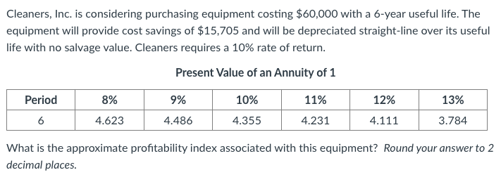 Cleaners, Inc. is considering purchasing equipment costing $60,000 with a 6-year useful life. The
equipment will provide cost savings of $15,705 and will be depreciated straight-line over its useful
life with no salvage value. Cleaners requires a 10% rate of return.
Present Value of an Annuity of 1
Period
8%
9%
10%
11%
12%
13%
6
4.623
4.486
4.355
4.231
4.111
3.784
What is the approximate profitability index associated with this equipment? Round your answer to 2
decimal places.
