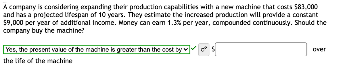 A company is considering expanding their production capabilities with a new machine that costs $83,000
and has a projected lifespan of 10 years. They estimate the increased production will provide a constant
$9,000 per year of additional income. Money can earn 1.3% per year, compounded continuously. Should the
company buy the machine?
Yes, the present value of the machine is greater than the cost by v
o $
over
the life of the machine
