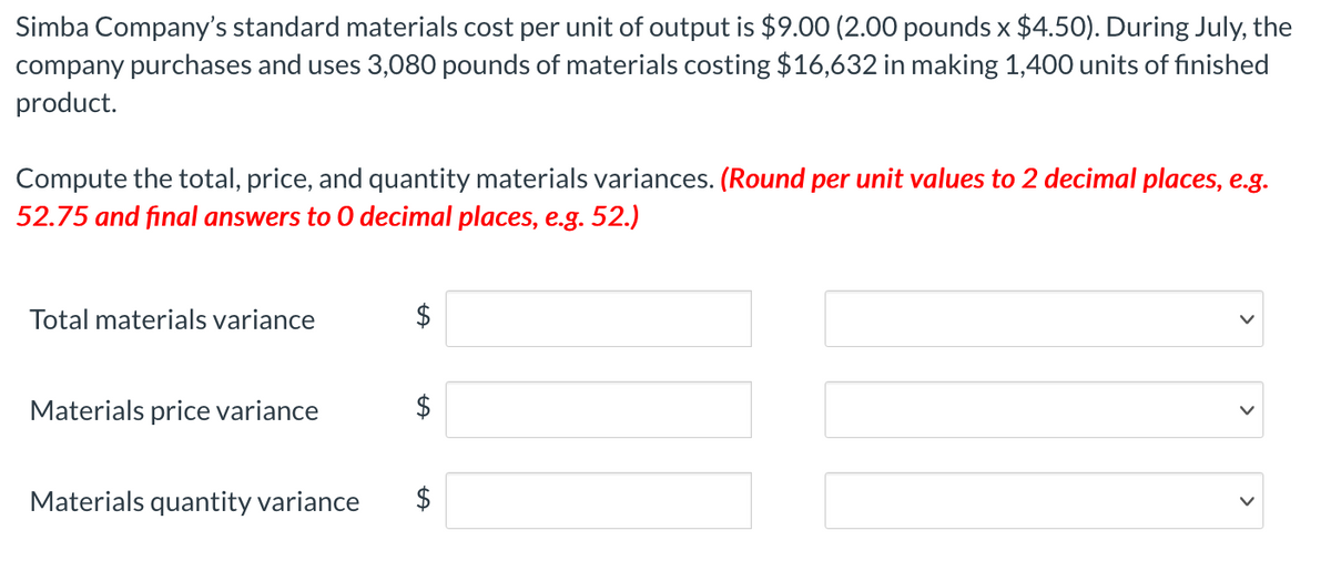 Simba Company's standard materials cost per unit of output is $9.00 (2.00 pounds x $4.50). During July, the
company purchases and uses 3,080 pounds of materials costing $16,632 in making 1,400 units of finished
product.
Compute the total, price, and quantity materials variances. (Round per unit values to 2 decimal places, e.g.
52.75 and final answers to 0 decimal places, e.g. 52.)
Total materials variance
$
Materials price variance
$
Materials quantity variance
$
%24
%24
