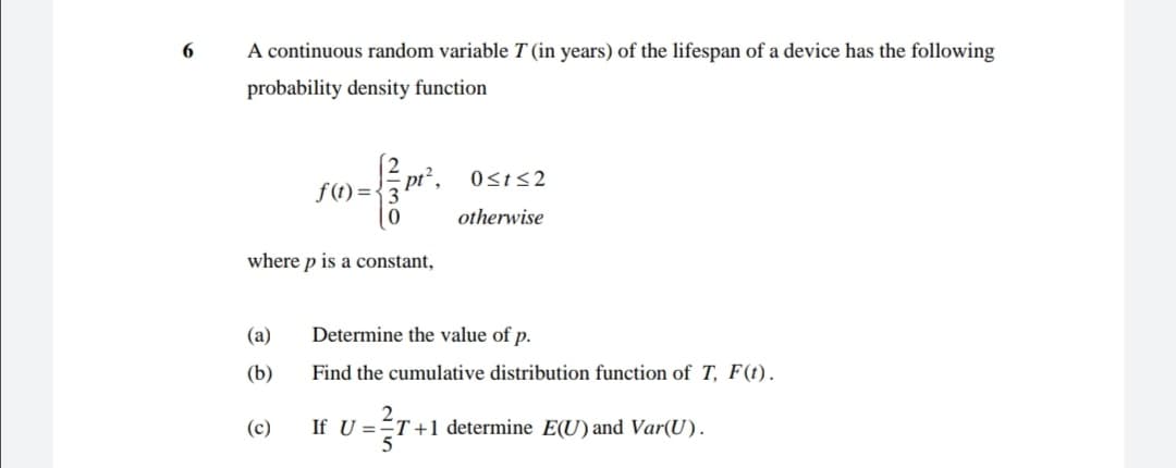 A continuous random variable T (in years) of the lifespan of a device has the following
probability density function
f (t) = {3 pt", Osts2
otherwise
where p is a constant,
(a)
Determine the value of p.
(b)
Find the cumulative distribution function of T, F(t).
(c)
If U =ÉT+1 determine E(U) and Var(U).
