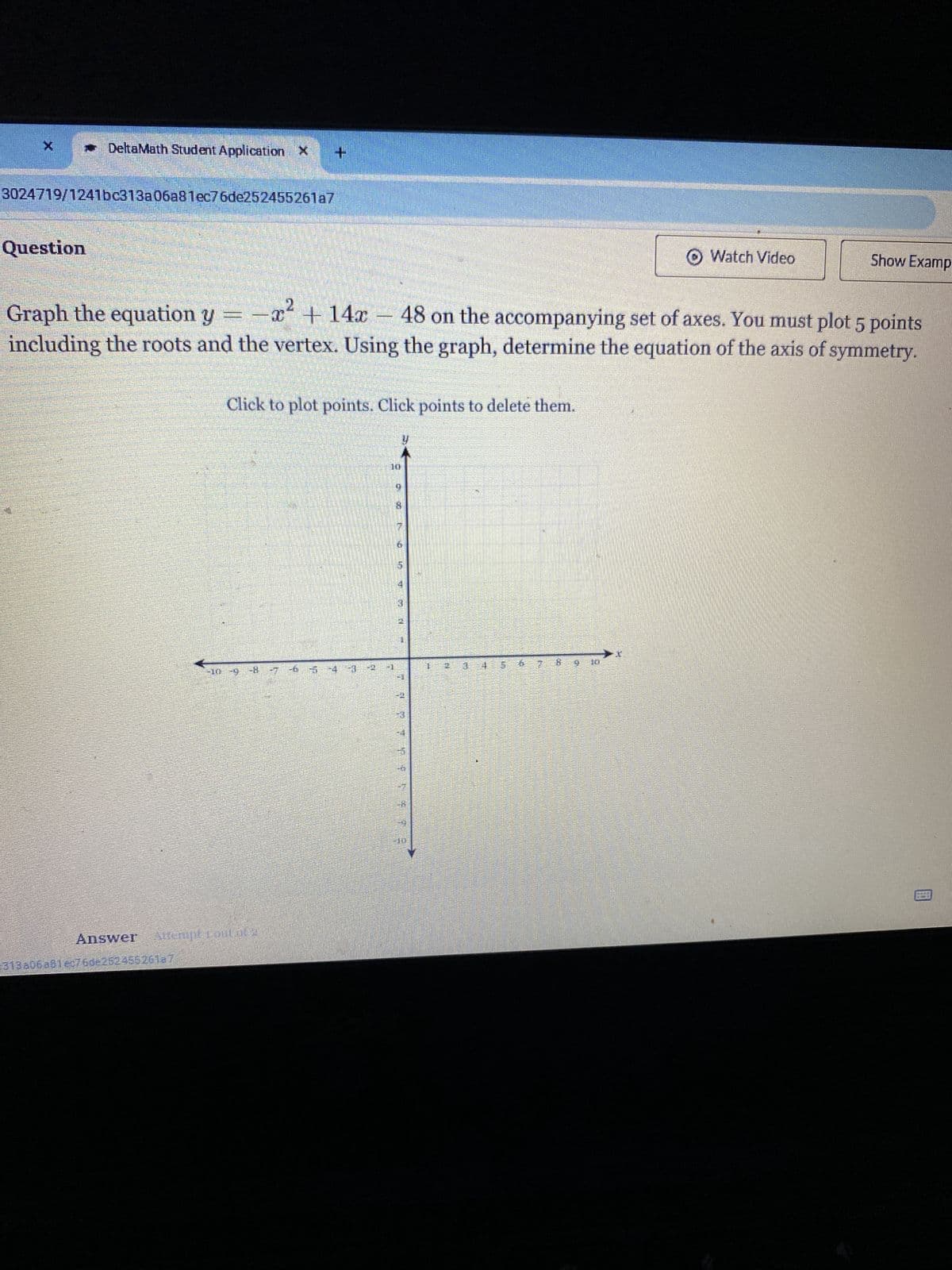 DeltaMath Student Application X +
3024719/1241bc313a06a81ec76de252455261a7
Question
Graph the equation y
Watch Video
Show Examp
x14x48 on the accompanying set of axes. You must plot 5 points
including the roots and the vertex. Using the graph, determine the equation of the axis of symmetry.
Click to plot points. Click points to delete them.
-10 -9 -8 -7 -6 -5 -4 -3
Answer Attempt Foul of 2
313a06a81ec76de252455261a7
fi