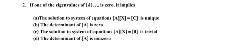 2. If one of the eigenvalues of [A]nxn is zero, it implies
(a)The solution to system of equations [A][X] = [C] is unique
(b) The determinant of [A] is zero
(c) The solution to system of equations [A][X]= [0] is trivial
(d) The determinant of [A] is nonzero
